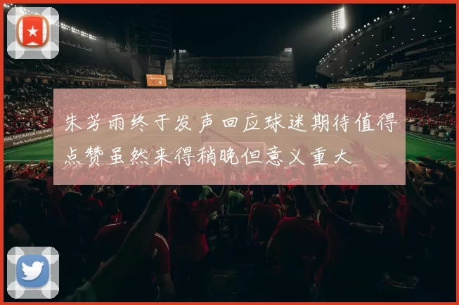 朱芳雨终于发声回应球迷期待值得点赞虽然来得稍晚但意义重大