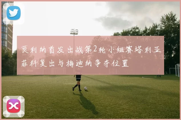 莫利纳首发出战第2轮小组赛塔利亚菲科复出与梅迪纳争夺位置