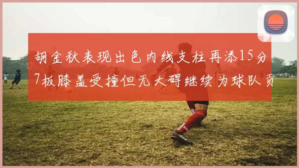胡金秋表现出色内线支柱再添15分7板膝盖受撞但无大碍继续为球队贡献力量
