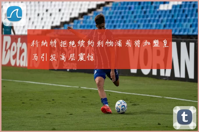 科纳特拒绝续约利物浦或将加盟皇马引发高层震惊