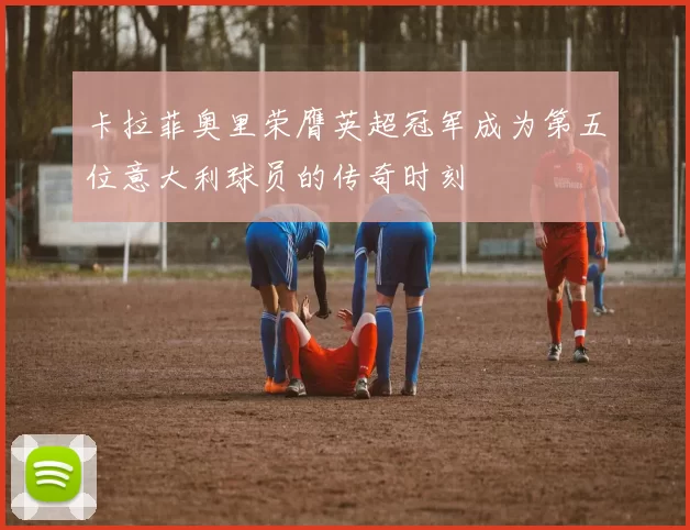 卡拉菲奥里荣膺英超冠军成为第五位意大利球员的传奇时刻