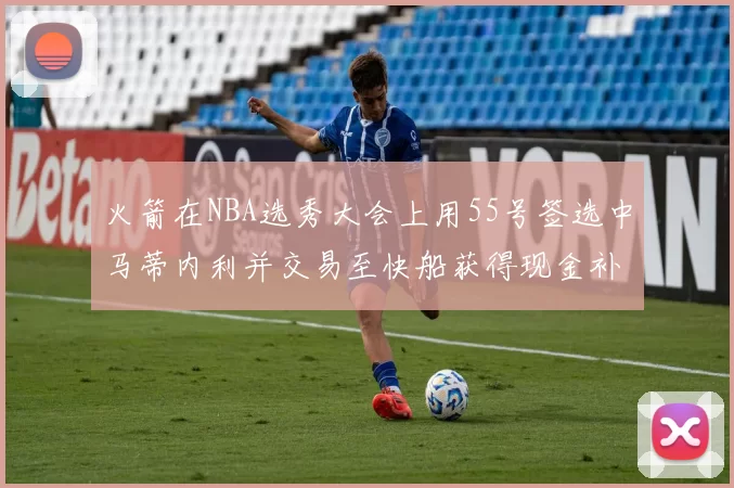 火箭在NBA选秀大会上用55号签选中马蒂内利并交易至快船获得现金补偿