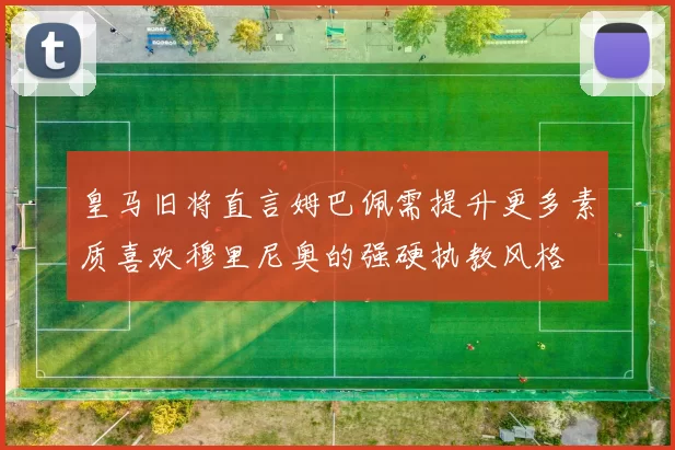 皇马旧将直言姆巴佩需提升更多素质喜欢穆里尼奥的强硬执教风格