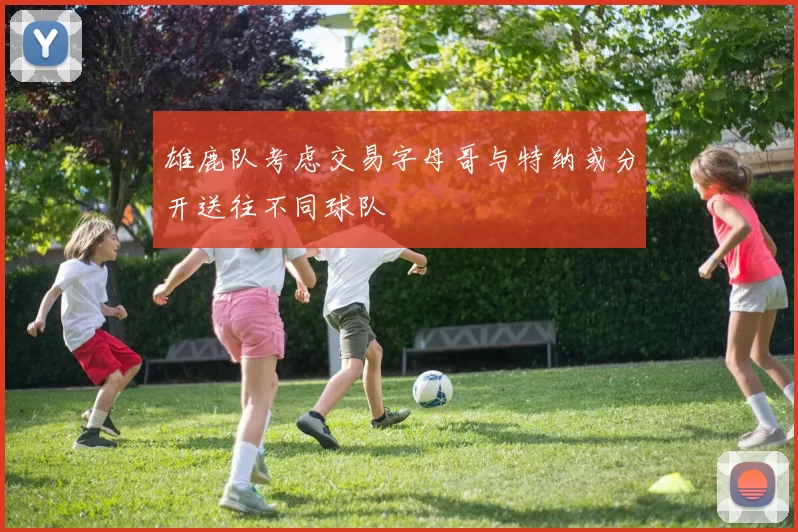 雄鹿队考虑交易字母哥与特纳或分开送往不同球队