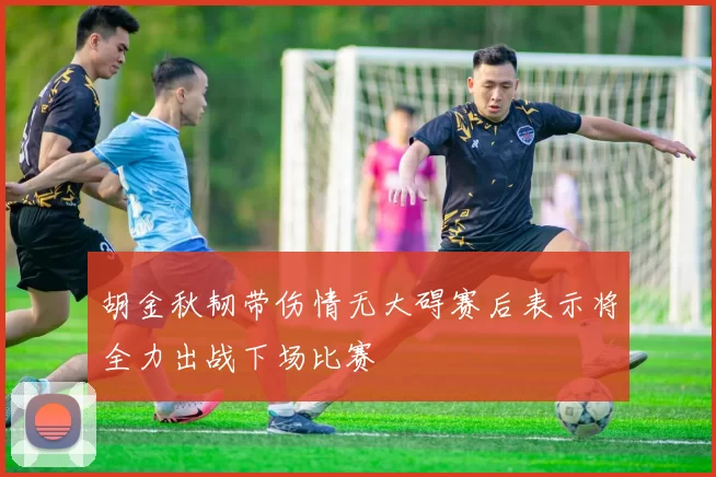 胡金秋韧带伤情无大碍赛后表示将全力出战下场比赛