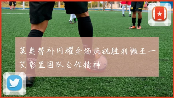 莱奥替补闪耀全场庆祝胜利懒王一笑彰显团队合作精神