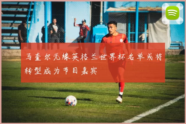 马奎尔无缘英格兰世界杯名单或将转型成为节目嘉宾