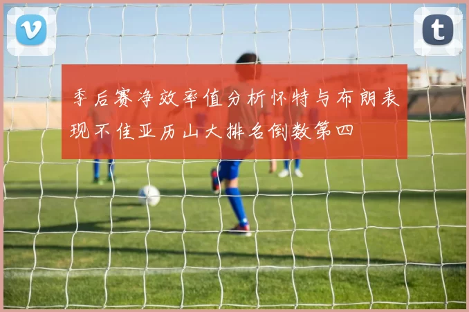 季后赛净效率值分析怀特与布朗表现不佳亚历山大排名倒数第四