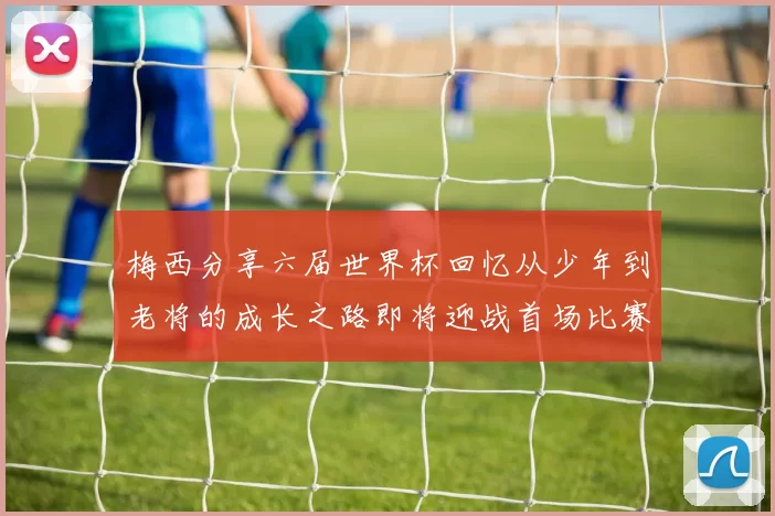 梅西分享六届世界杯回忆从少年到老将的成长之路即将迎战首场比赛