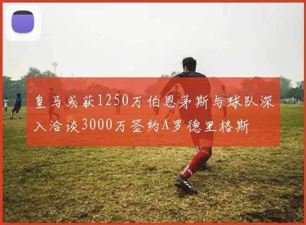 皇马或获1250万伯恩茅斯与球队深入洽谈3000万签约A罗德里格斯