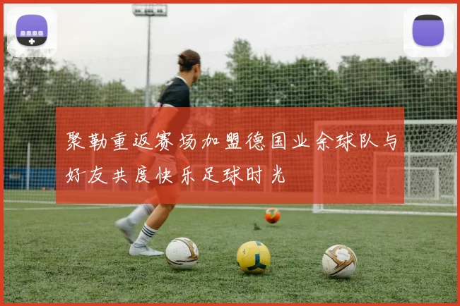 聚勒重返赛场加盟德国业余球队与好友共度快乐足球时光