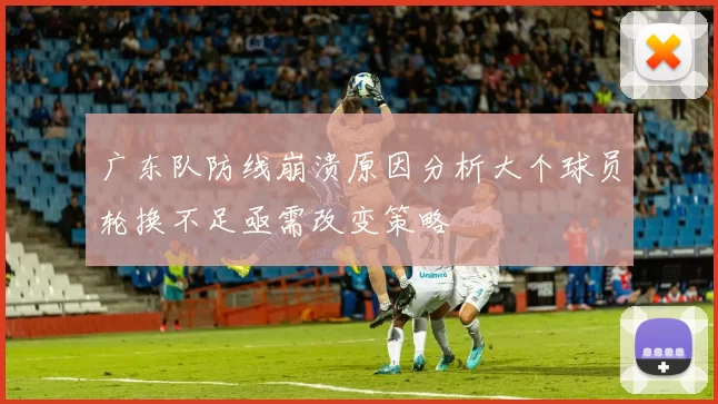 广东队防线崩溃原因分析大个球员轮换不足亟需改变策略