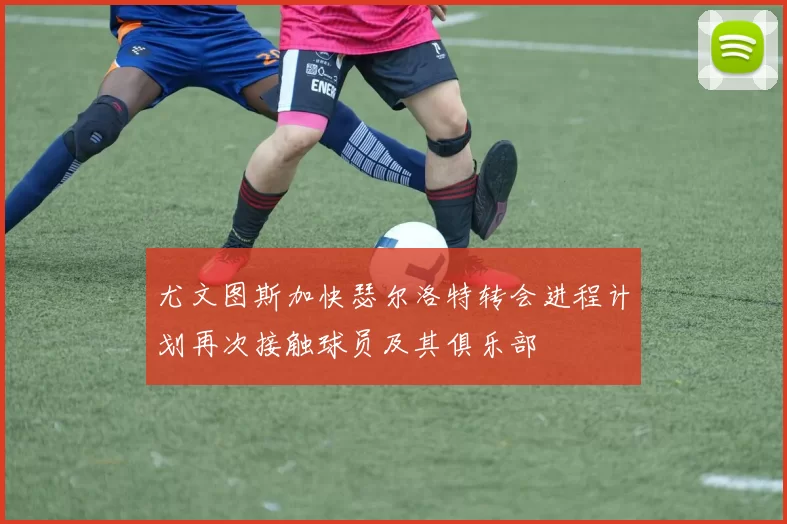 尤文图斯加快瑟尔洛特转会进程计划再次接触球员及其俱乐部