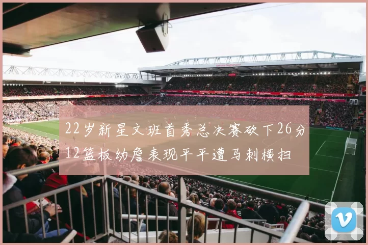 22岁新星文班首秀总决赛砍下26分12篮板幼詹表现平平遭马刺横扫