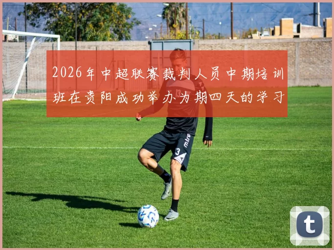 2026年中超联赛裁判人员中期培训班在贵阳成功举办为期四天的学习与交流活动