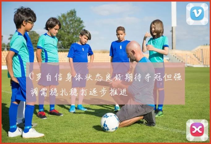C罗自信身体状态良好期待夺冠但强调需稳扎稳打逐步推进