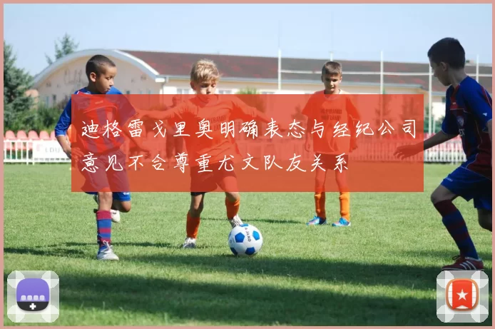 迪格雷戈里奥明确表态与经纪公司意见不合尊重尤文队友关系