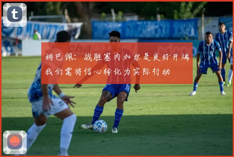 姆巴佩：战胜塞内加尔是良好开端我们需将信心转化为实际行动